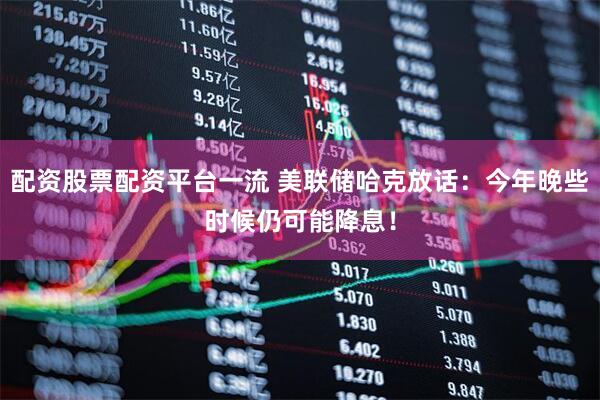 配资股票配资平台一流 美联储哈克放话：今年晚些时候仍可能降息！