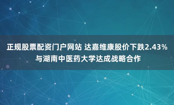 正规股票配资门户网站 达嘉维康股价下跌2.43% 与湖南中医药大学达成战略合作