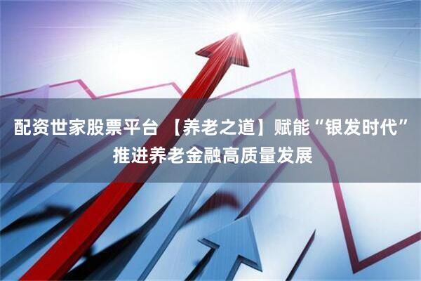 配资世家股票平台 【养老之道】赋能“银发时代” 推进养老金融高质量发展