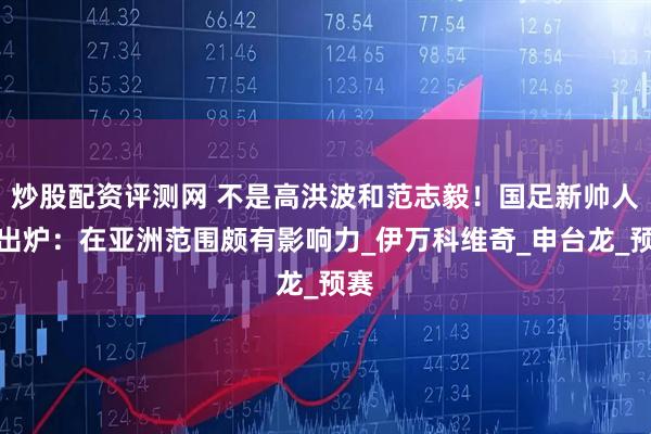 炒股配资评测网 不是高洪波和范志毅！国足新帅人选出炉：在亚洲范围颇有影响力_伊万科维奇_申台龙_预赛
