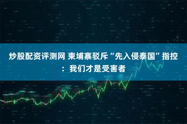 炒股配资评测网 柬埔寨驳斥“先入侵泰国”指控：我们才是受害者