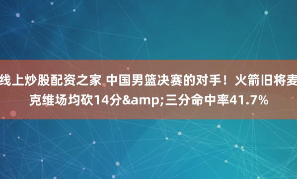 线上炒股配资之家 中国男篮决赛的对手！火箭旧将麦克维场均砍14分&三分命中率41.7%