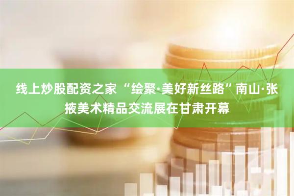 线上炒股配资之家 “绘聚·美好新丝路”南山·张掖美术精品交流展在甘肃开幕