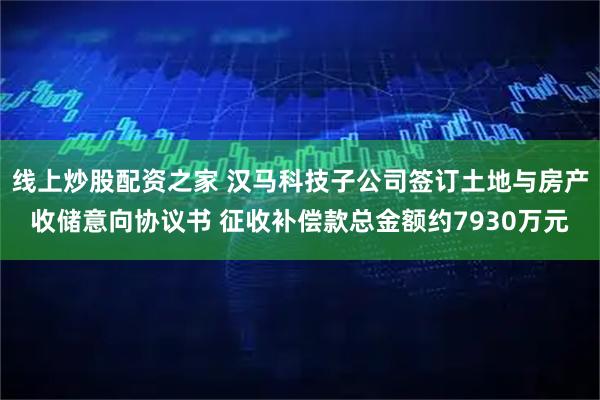 线上炒股配资之家 汉马科技子公司签订土地与房产收储意向协议书 征收补偿款总金额约7930万元