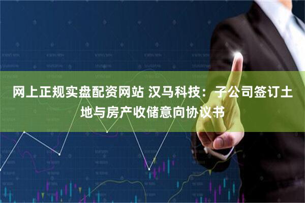 网上正规实盘配资网站 汉马科技：子公司签订土地与房产收储意向协议书