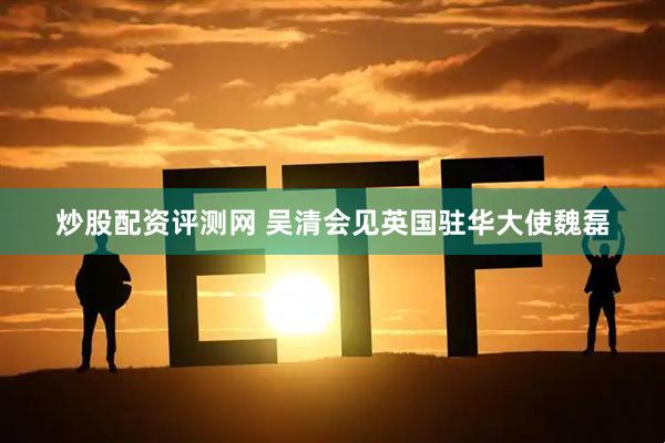 炒股配资评测网 吴清会见英国驻华大使魏磊
