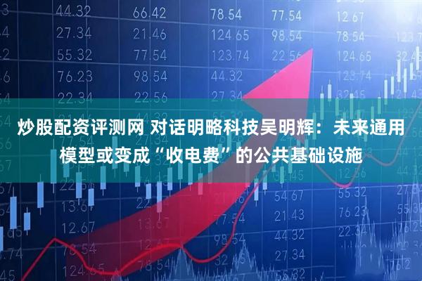 炒股配资评测网 对话明略科技吴明辉：未来通用模型或变成“收电费”的公共基础设施