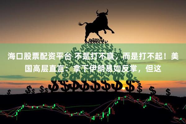 海口股票配资平台 不是打不赢，而是打不起！美国高层直言：拿下伊朗易如反掌，但这