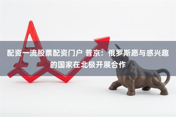 配资一流股票配资门户 普京：俄罗斯愿与感兴趣的国家在北极开展合作