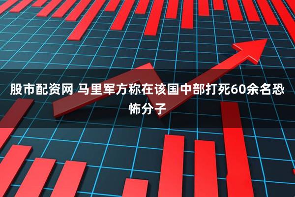 股市配资网 马里军方称在该国中部打死60余名恐怖分子