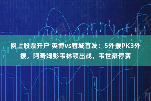 网上股票开户 英博vs蓉城首发：5外援PK3外援，阿奇姆彭韦林顿出战，韦世豪停赛