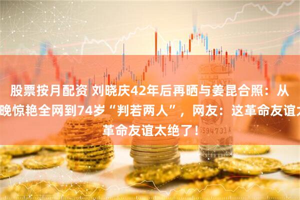 股票按月配资 刘晓庆42年后再晒与姜昆合照：从首届春晚惊艳全网到74岁“判若两人”，网友：这革命友谊太绝了！