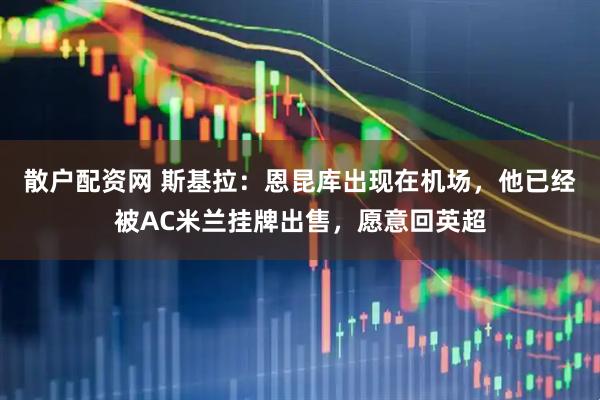 散户配资网 斯基拉：恩昆库出现在机场，他已经被AC米兰挂牌出售，愿意回英超