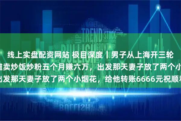 线上实盘配资网站 极目深度｜男子从上海开三轮车奔赴拉萨，沿途摆摊卖炒饭炒粉五个月赚六万，出发那天妻子放了两个小烟花，给他转账6666元祝顺利